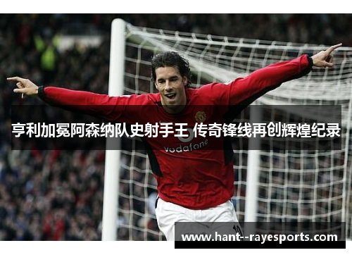 亨利加冕阿森纳队史射手王 传奇锋线再创辉煌纪录 亨利加冕阿森纳队史射手王 传奇锋线再创辉煌纪录