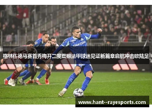 格林伍德马赛首秀梅开二度震撼法甲球迷见证新篇章启航冲击欧陆足 格林伍德马赛首秀梅开二度震撼法甲球迷见证新篇章启航冲击欧陆足