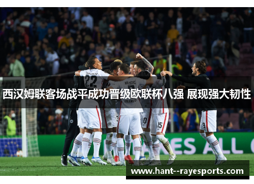 西汉姆联客场战平成功晋级欧联杯八强 展现强大韧性 西汉姆联客场战平成功晋级欧联杯八强 展现强大韧性