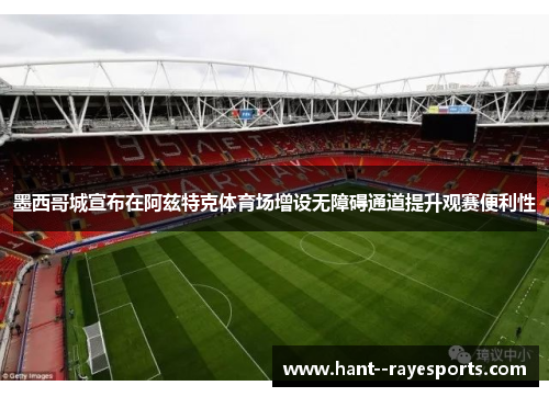 墨西哥城宣布在阿兹特克体育场增设无障碍通道提升观赛便利性